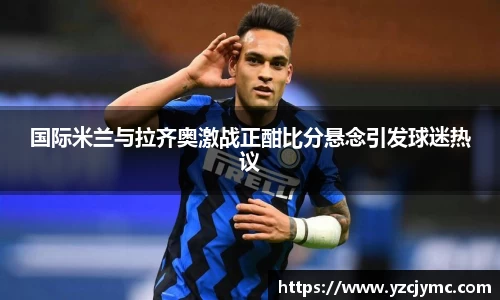 国际米兰与拉齐奥激战正酣比分悬念引发球迷热议